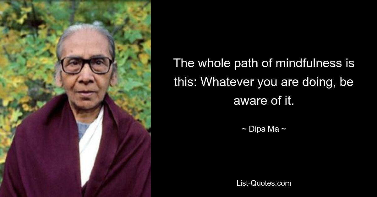 The whole path of mindfulness is this: Whatever you are doing, be aware of it. — © Dipa Ma