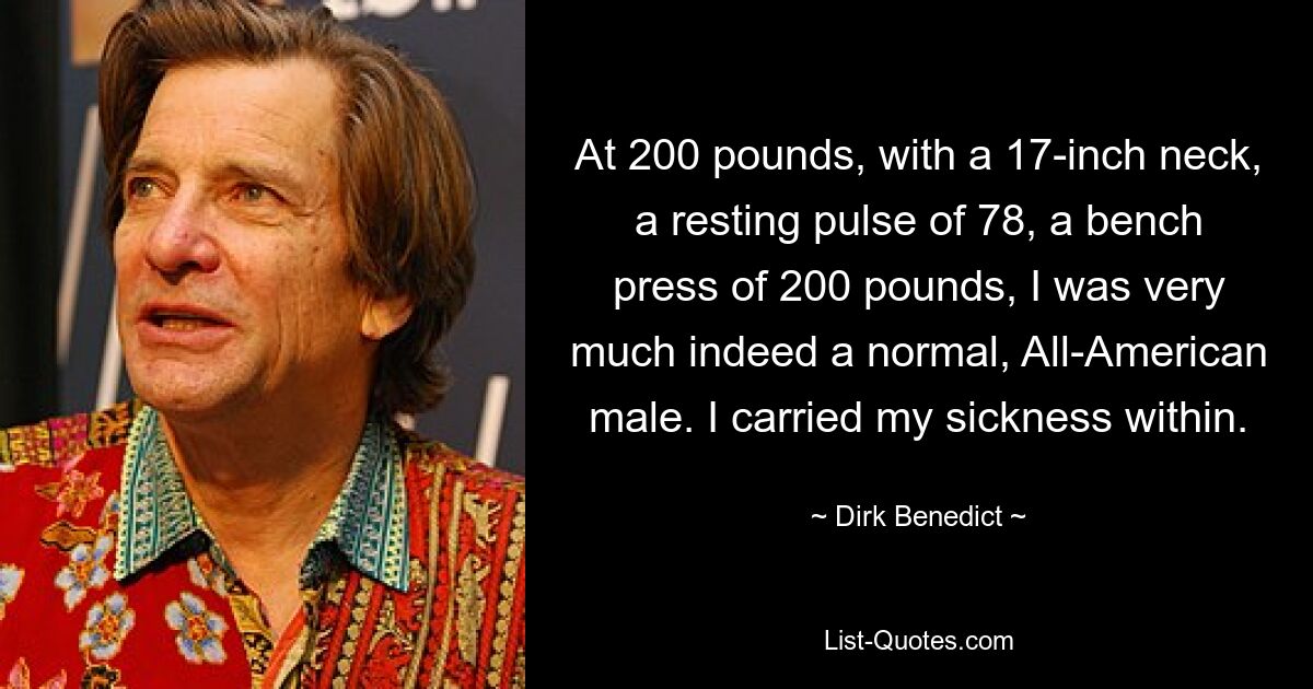 At 200 pounds, with a 17-inch neck, a resting pulse of 78, a bench press of 200 pounds, I was very much indeed a normal, All-American male. I carried my sickness within. — © Dirk Benedict