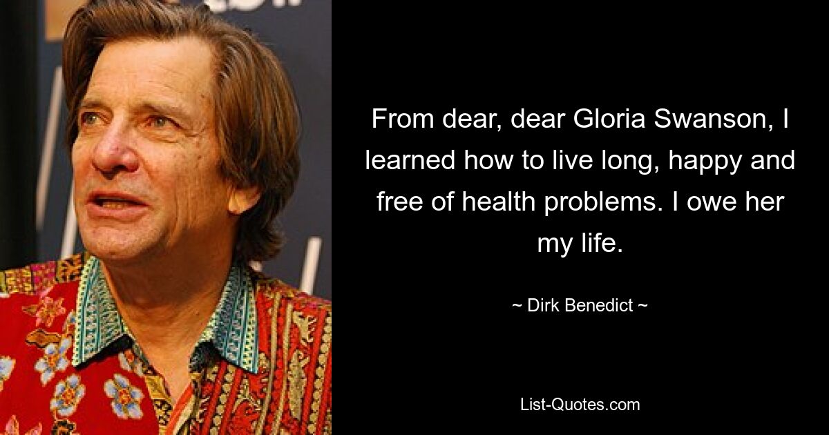 From dear, dear Gloria Swanson, I learned how to live long, happy and free of health problems. I owe her my life. — © Dirk Benedict