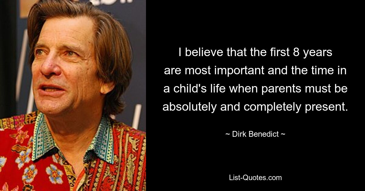 I believe that the first 8 years are most important and the time in a child's life when parents must be absolutely and completely present. — © Dirk Benedict