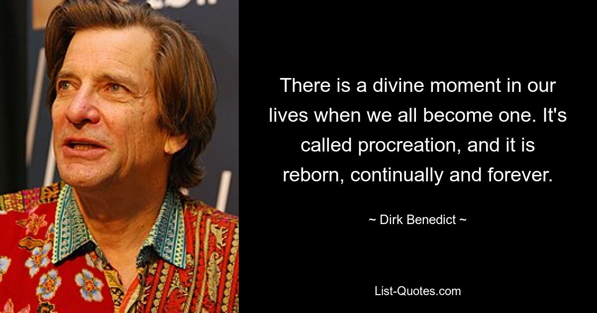 There is a divine moment in our lives when we all become one. It's called procreation, and it is reborn, continually and forever. — © Dirk Benedict