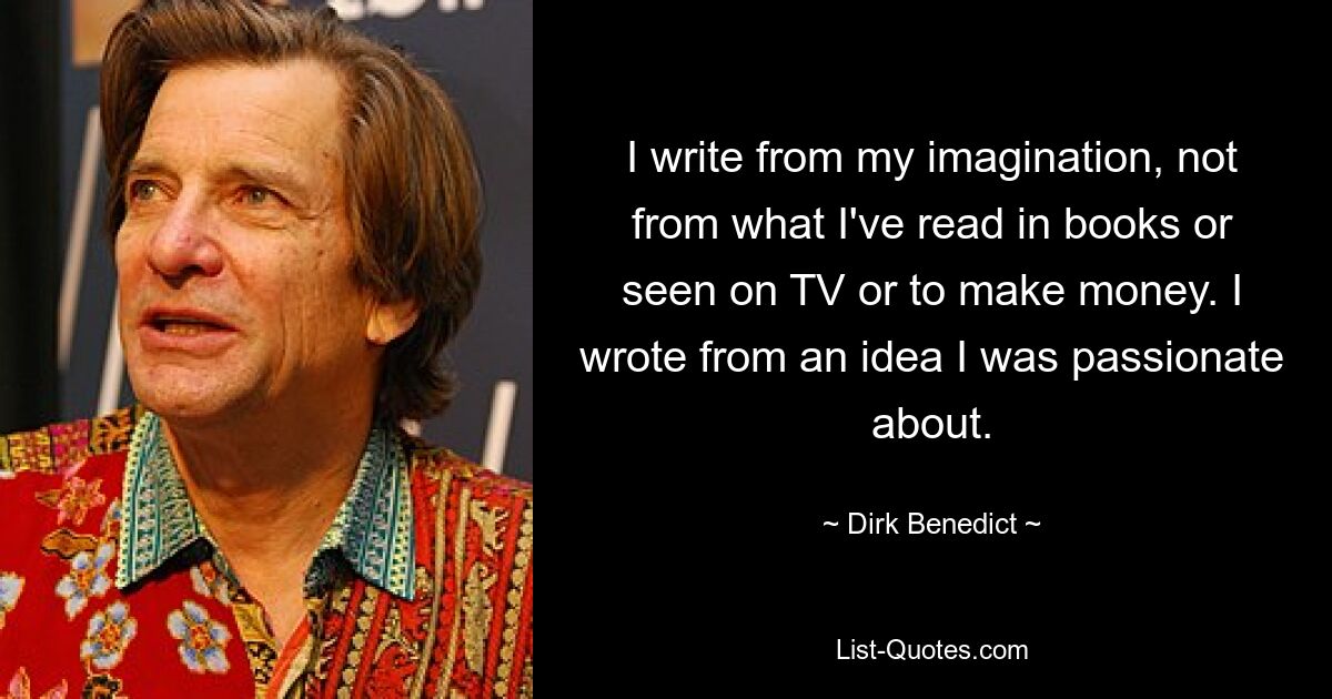 I write from my imagination, not from what I've read in books or seen on TV or to make money. I wrote from an idea I was passionate about. — © Dirk Benedict