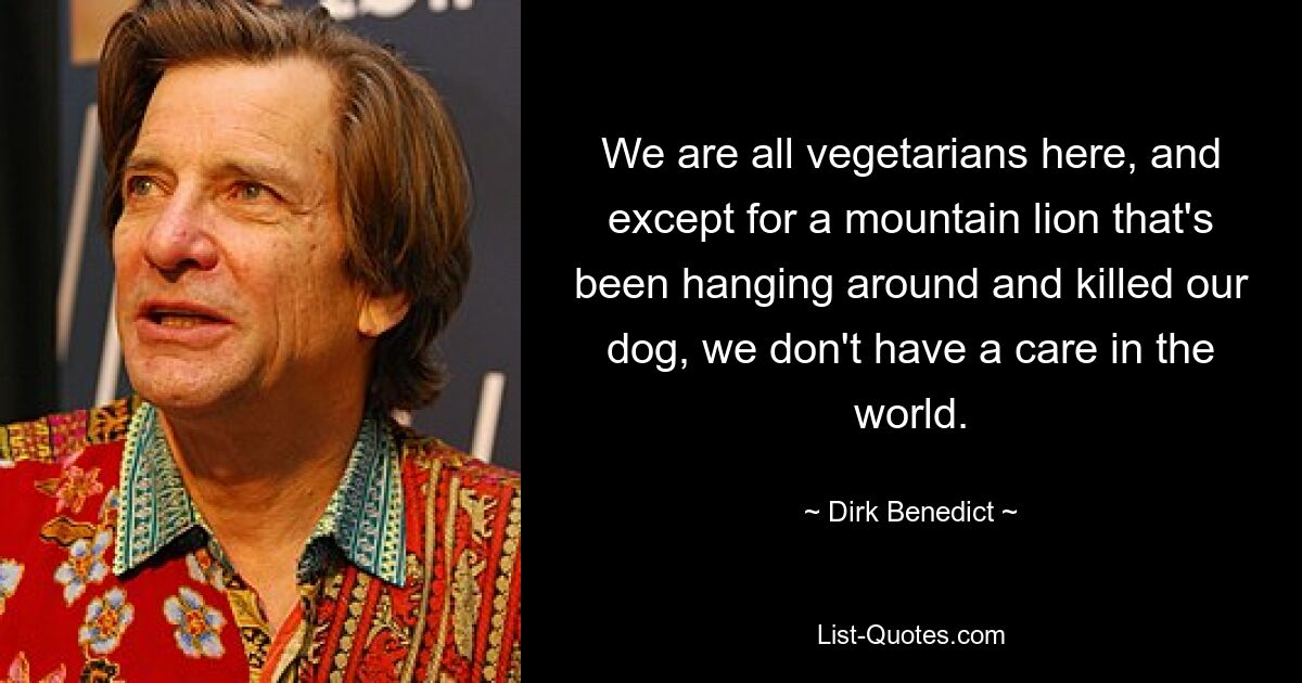 We are all vegetarians here, and except for a mountain lion that's been hanging around and killed our dog, we don't have a care in the world. — © Dirk Benedict