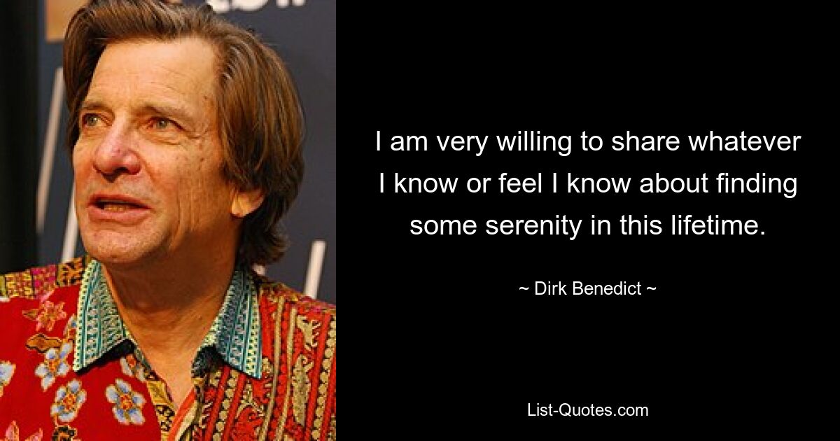 I am very willing to share whatever I know or feel I know about finding some serenity in this lifetime. — © Dirk Benedict