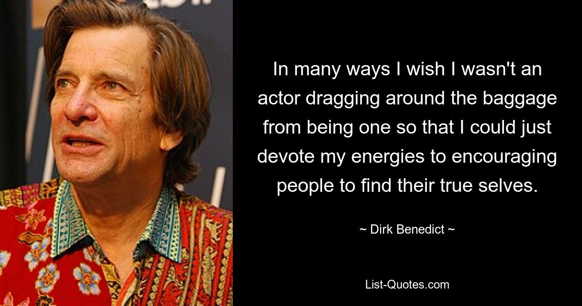 In many ways I wish I wasn't an actor dragging around the baggage from being one so that I could just devote my energies to encouraging people to find their true selves. — © Dirk Benedict