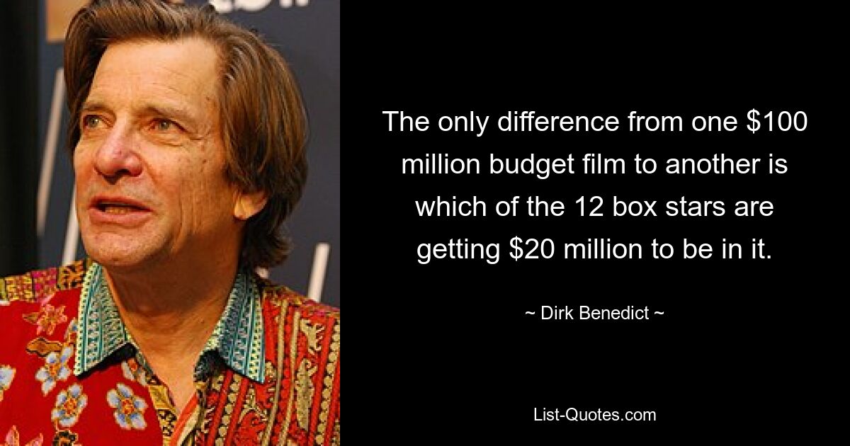 The only difference from one $100 million budget film to another is which of the 12 box stars are getting $20 million to be in it. — © Dirk Benedict