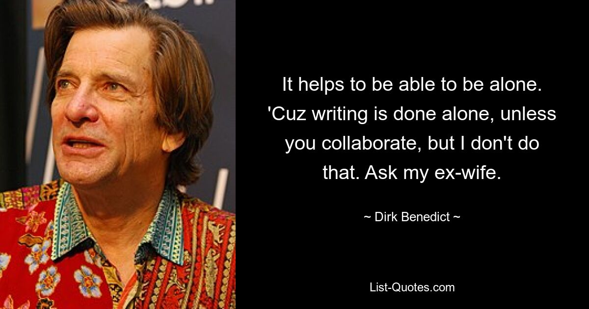 It helps to be able to be alone. 'Cuz writing is done alone, unless you collaborate, but I don't do that. Ask my ex-wife. — © Dirk Benedict