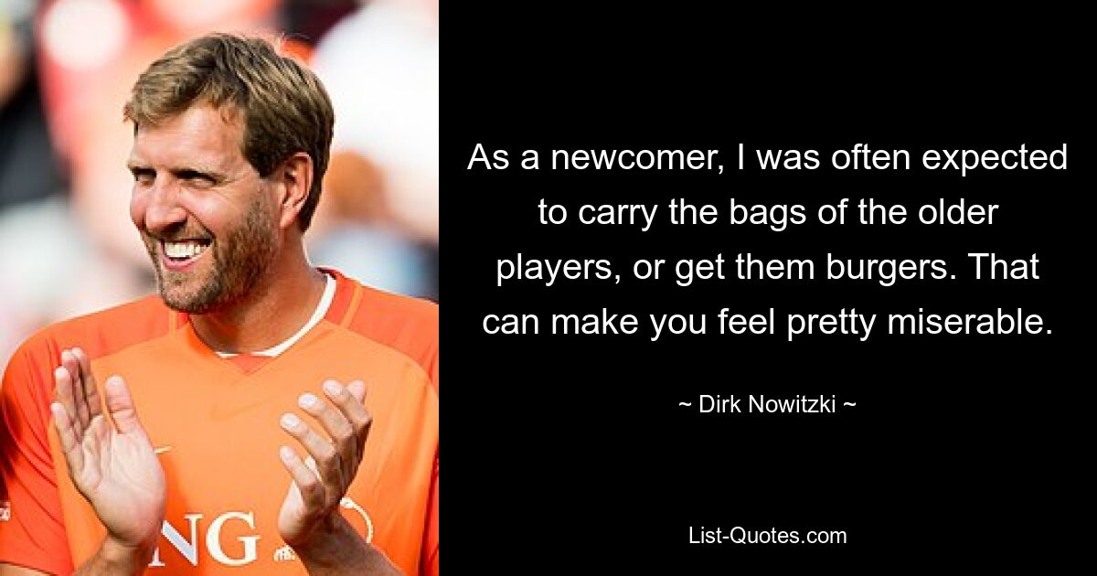 As a newcomer, I was often expected to carry the bags of the older players, or get them burgers. That can make you feel pretty miserable. — © Dirk Nowitzki