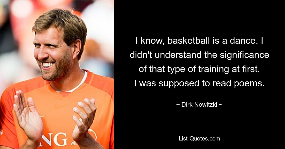 I know, basketball is a dance. I didn't understand the significance of that type of training at first. I was supposed to read poems. — © Dirk Nowitzki