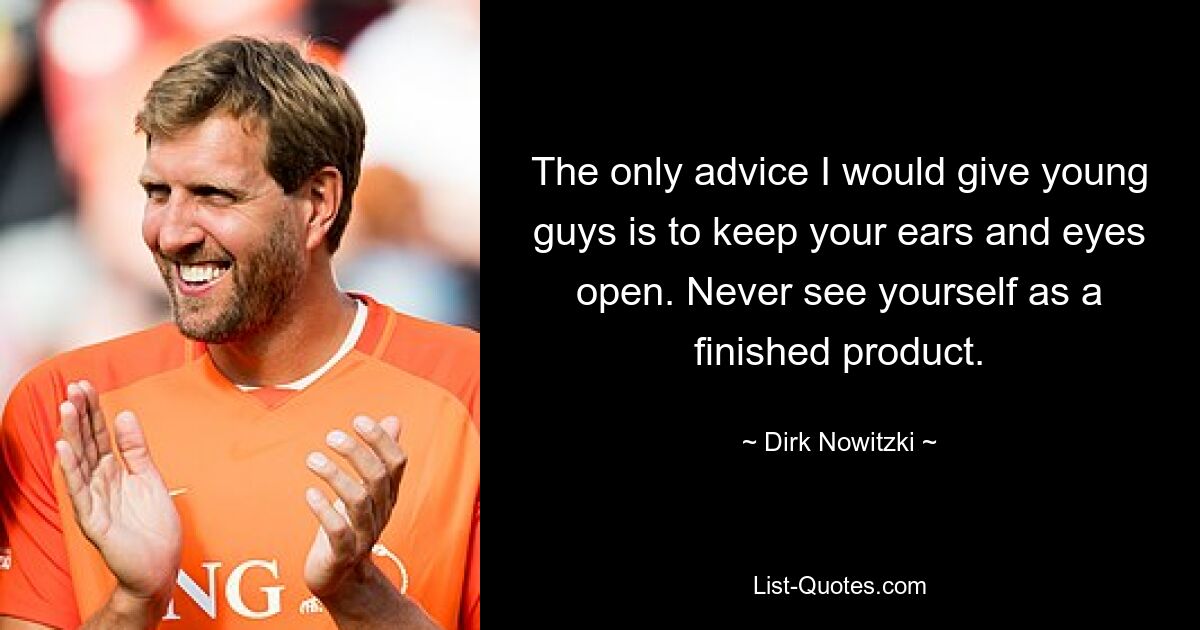 The only advice I would give young guys is to keep your ears and eyes open. Never see yourself as a finished product. — © Dirk Nowitzki