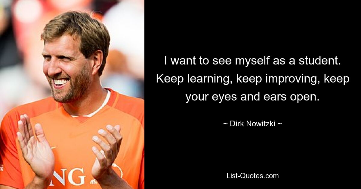 I want to see myself as a student. Keep learning, keep improving, keep your eyes and ears open. — © Dirk Nowitzki