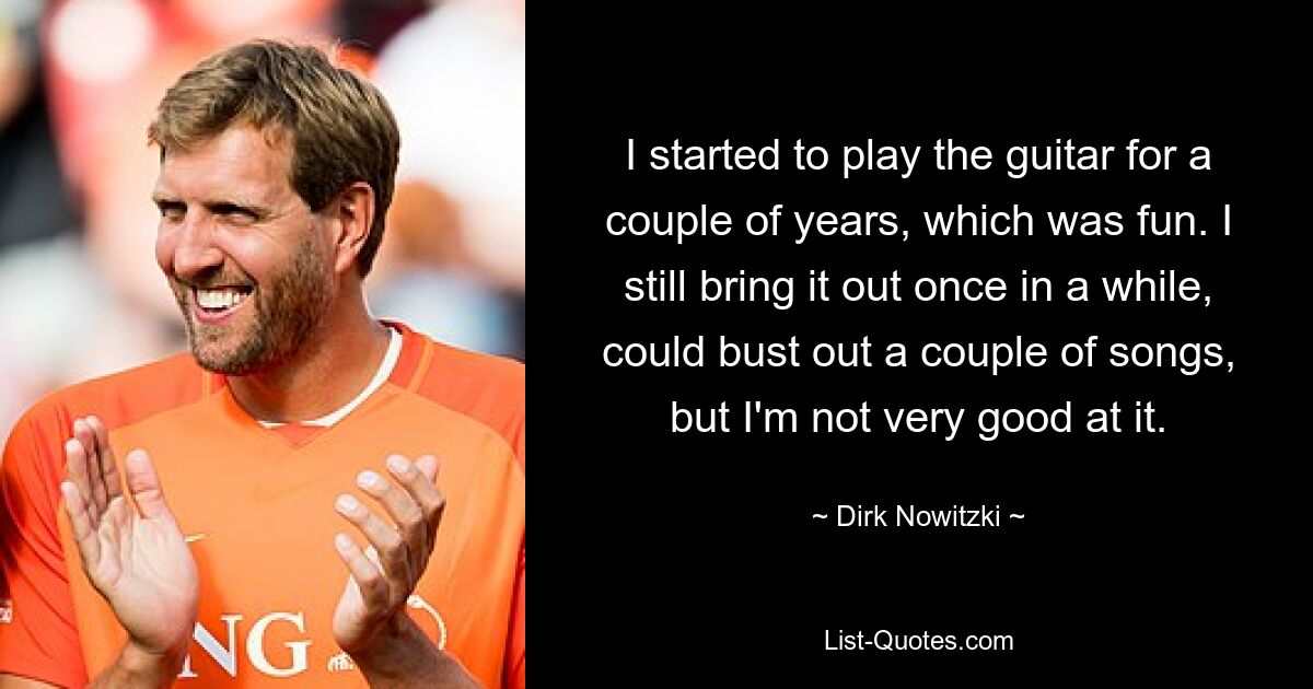 I started to play the guitar for a couple of years, which was fun. I still bring it out once in a while, could bust out a couple of songs, but I'm not very good at it. — © Dirk Nowitzki