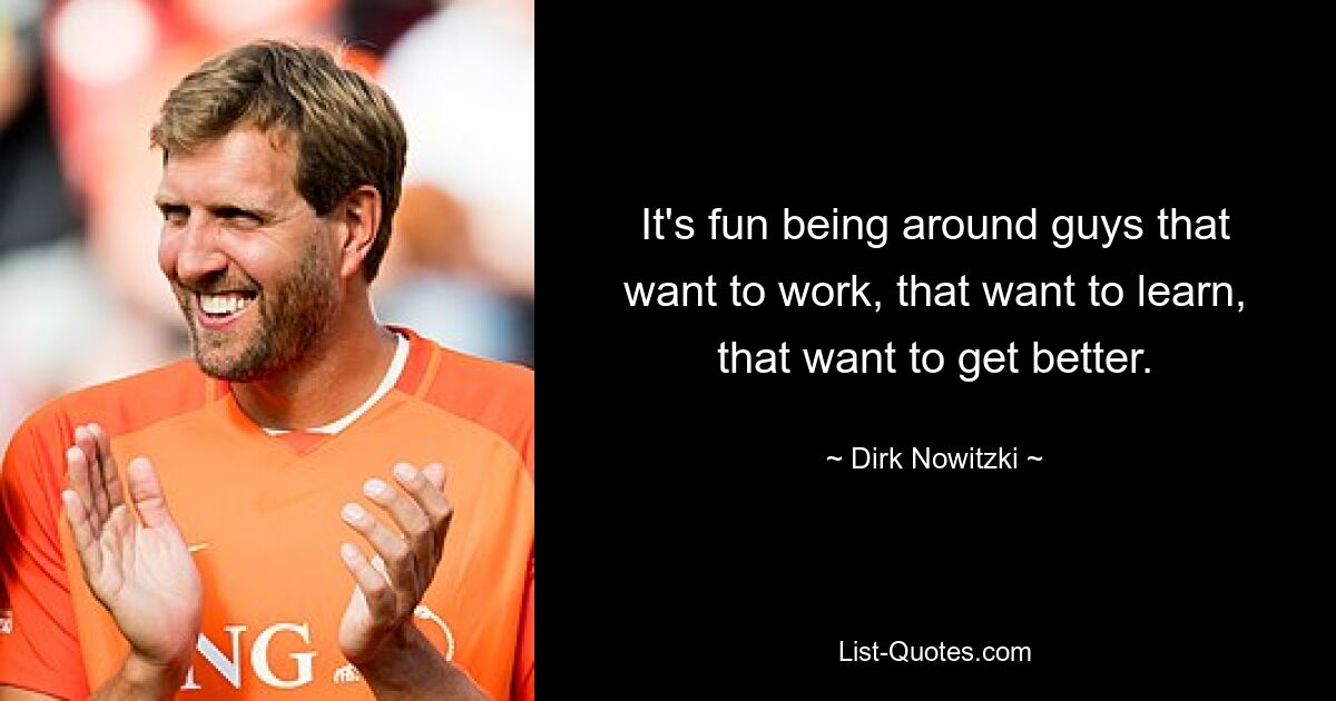 It's fun being around guys that want to work, that want to learn, that want to get better. — © Dirk Nowitzki