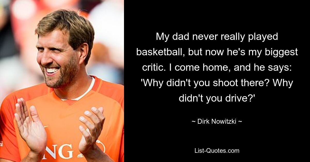 My dad never really played basketball, but now he's my biggest critic. I come home, and he says: 'Why didn't you shoot there? Why didn't you drive?' — © Dirk Nowitzki