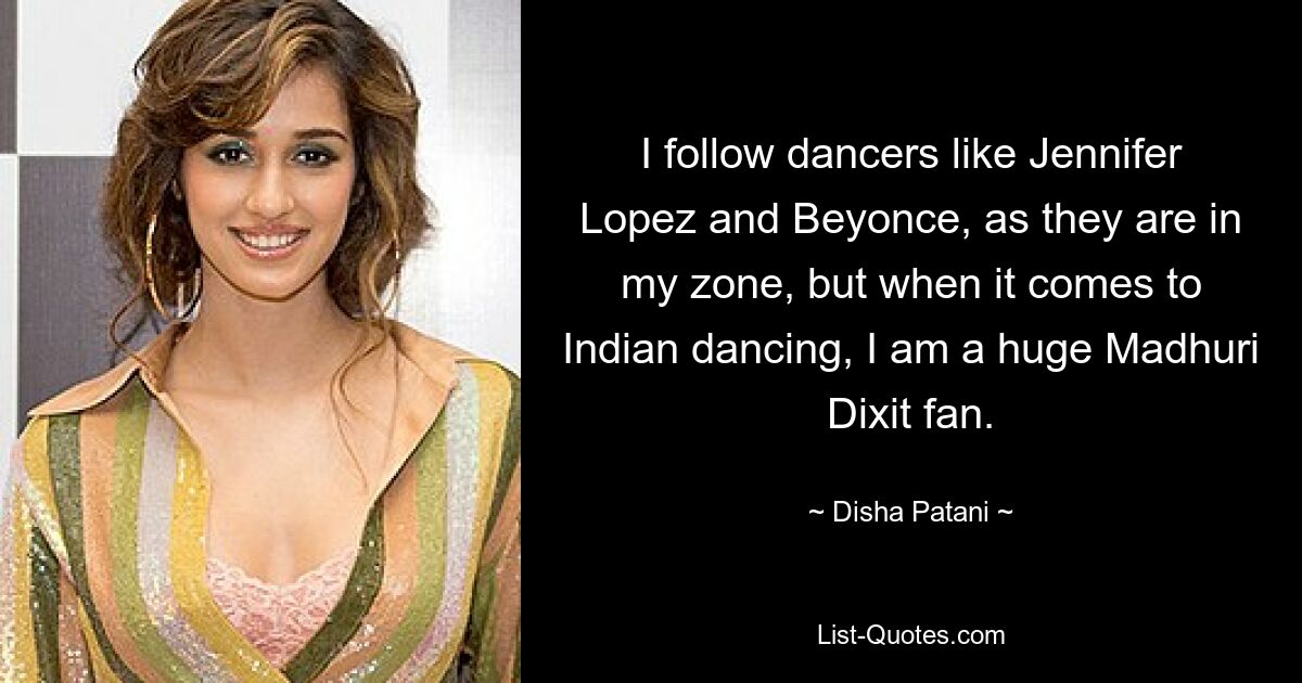 I follow dancers like Jennifer Lopez and Beyonce, as they are in my zone, but when it comes to Indian dancing, I am a huge Madhuri Dixit fan. — © Disha Patani