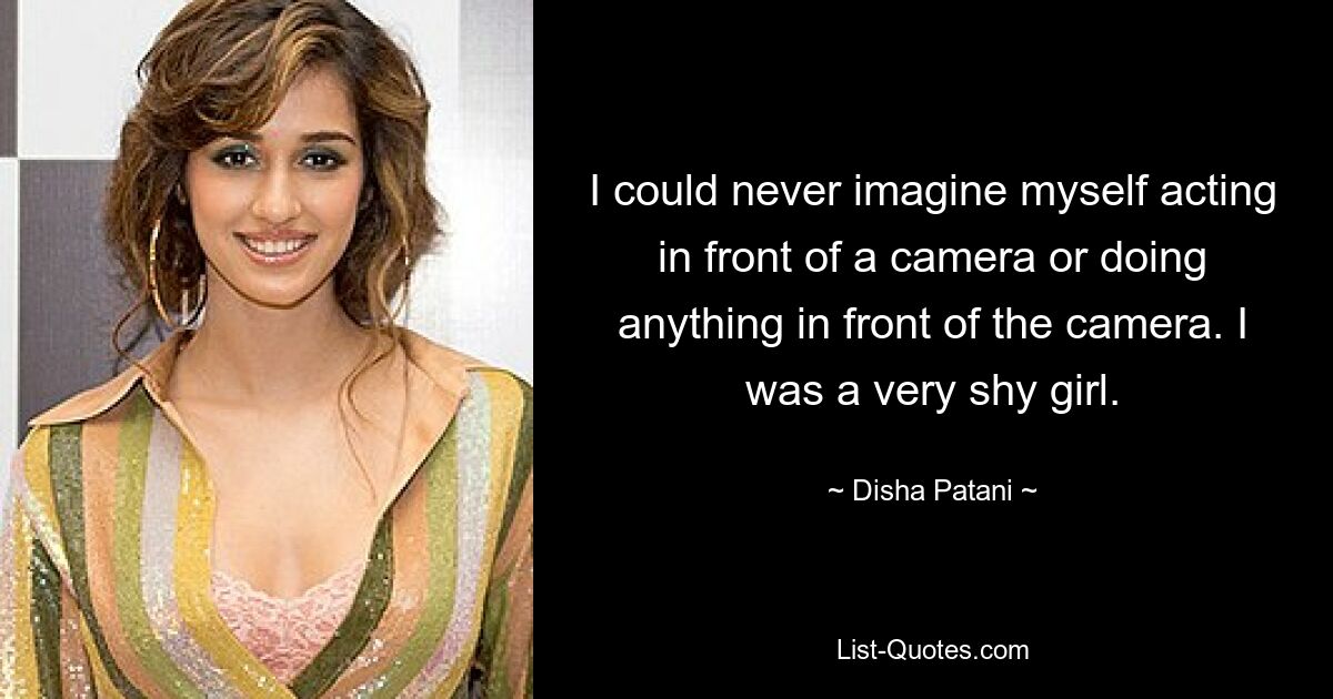 I could never imagine myself acting in front of a camera or doing anything in front of the camera. I was a very shy girl. — © Disha Patani