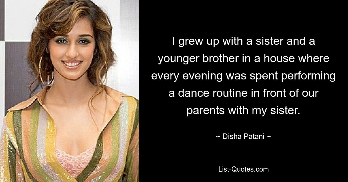 I grew up with a sister and a younger brother in a house where every evening was spent performing a dance routine in front of our parents with my sister. — © Disha Patani