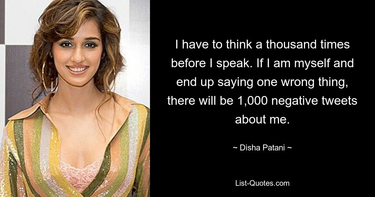 I have to think a thousand times before I speak. If I am myself and end up saying one wrong thing, there will be 1,000 negative tweets about me. — © Disha Patani