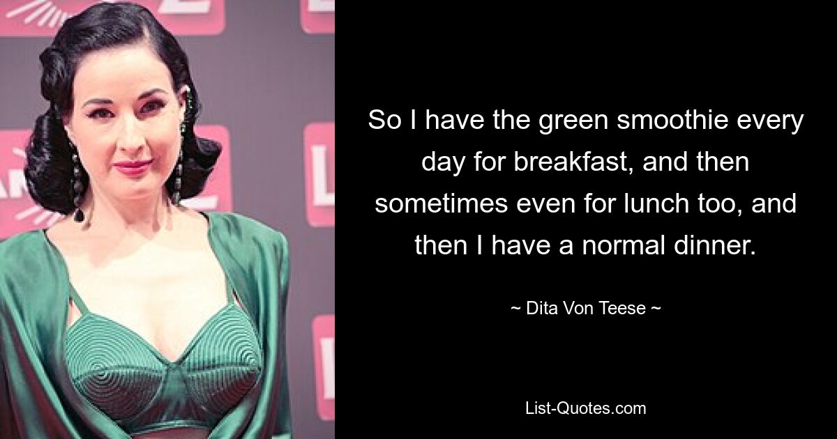 So I have the green smoothie every day for breakfast, and then sometimes even for lunch too, and then I have a normal dinner. — © Dita Von Teese