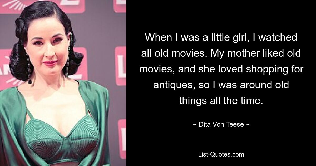 When I was a little girl, I watched all old movies. My mother liked old movies, and she loved shopping for antiques, so I was around old things all the time. — © Dita Von Teese