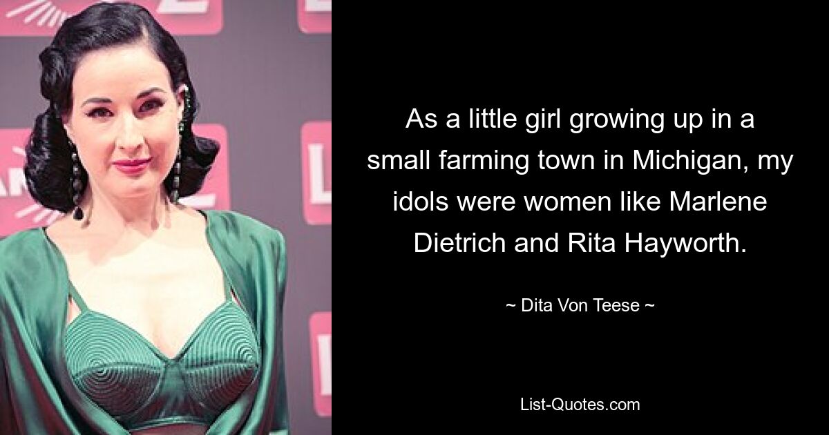 As a little girl growing up in a small farming town in Michigan, my idols were women like Marlene Dietrich and Rita Hayworth. — © Dita Von Teese