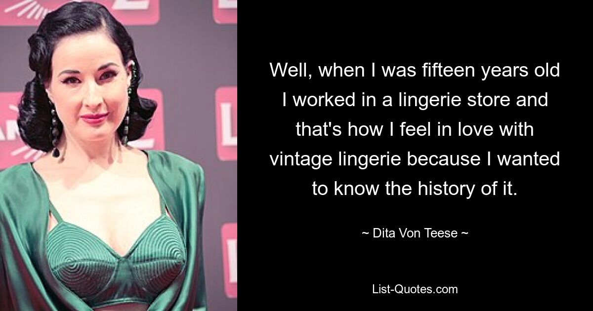 Well, when I was fifteen years old I worked in a lingerie store and that's how I feel in love with vintage lingerie because I wanted to know the history of it. — © Dita Von Teese