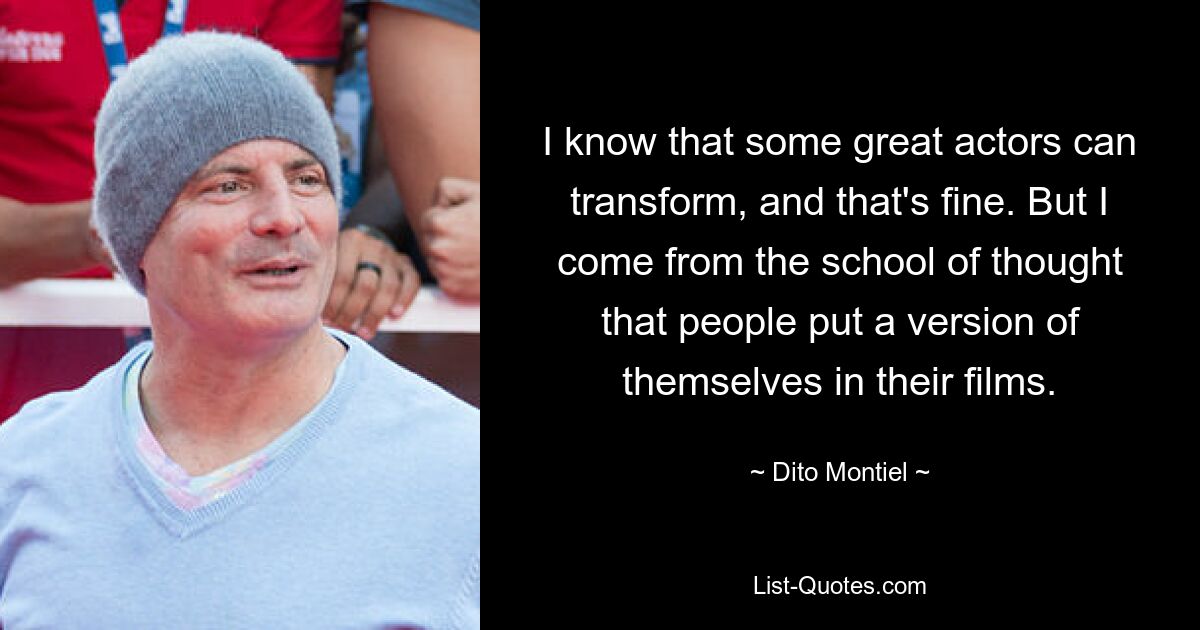 I know that some great actors can transform, and that's fine. But I come from the school of thought that people put a version of themselves in their films. — © Dito Montiel