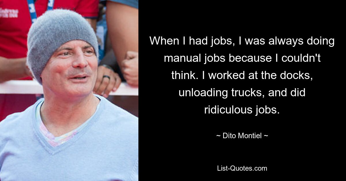 When I had jobs, I was always doing manual jobs because I couldn't think. I worked at the docks, unloading trucks, and did ridiculous jobs. — © Dito Montiel