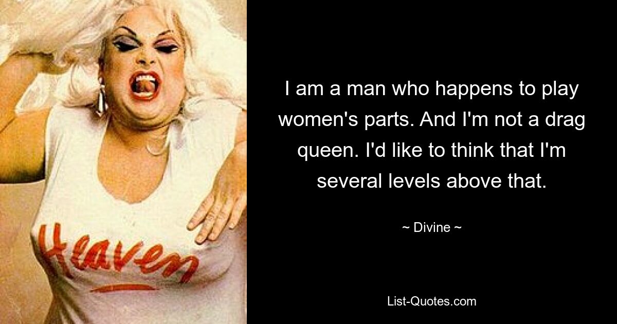 I am a man who happens to play women's parts. And I'm not a drag queen. I'd like to think that I'm several levels above that. — © Divine