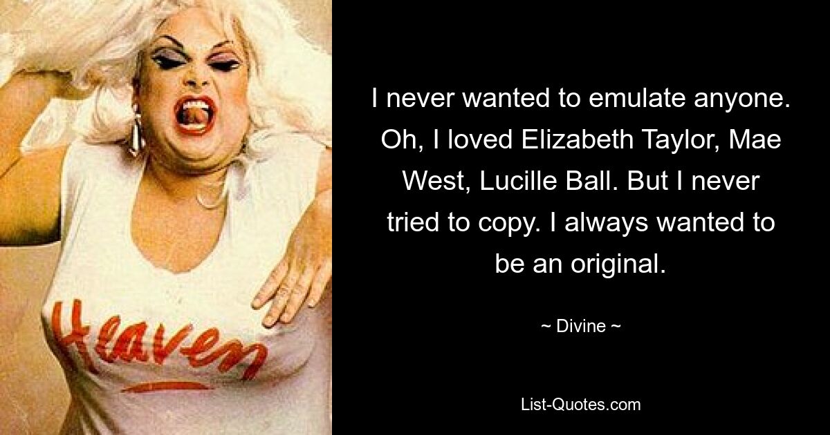 I never wanted to emulate anyone. Oh, I loved Elizabeth Taylor, Mae West, Lucille Ball. But I never tried to copy. I always wanted to be an original. — © Divine