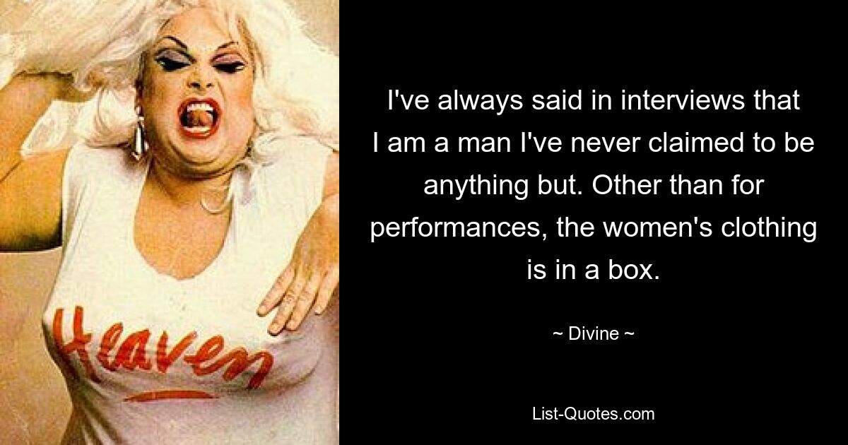 I've always said in interviews that I am a man I've never claimed to be anything but. Other than for performances, the women's clothing is in a box. — © Divine