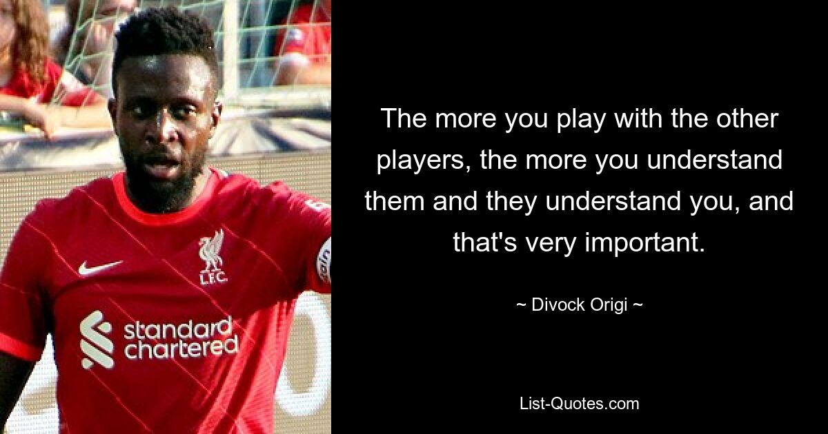 The more you play with the other players, the more you understand them and they understand you, and that's very important. — © Divock Origi