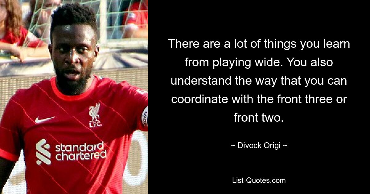 There are a lot of things you learn from playing wide. You also understand the way that you can coordinate with the front three or front two. — © Divock Origi