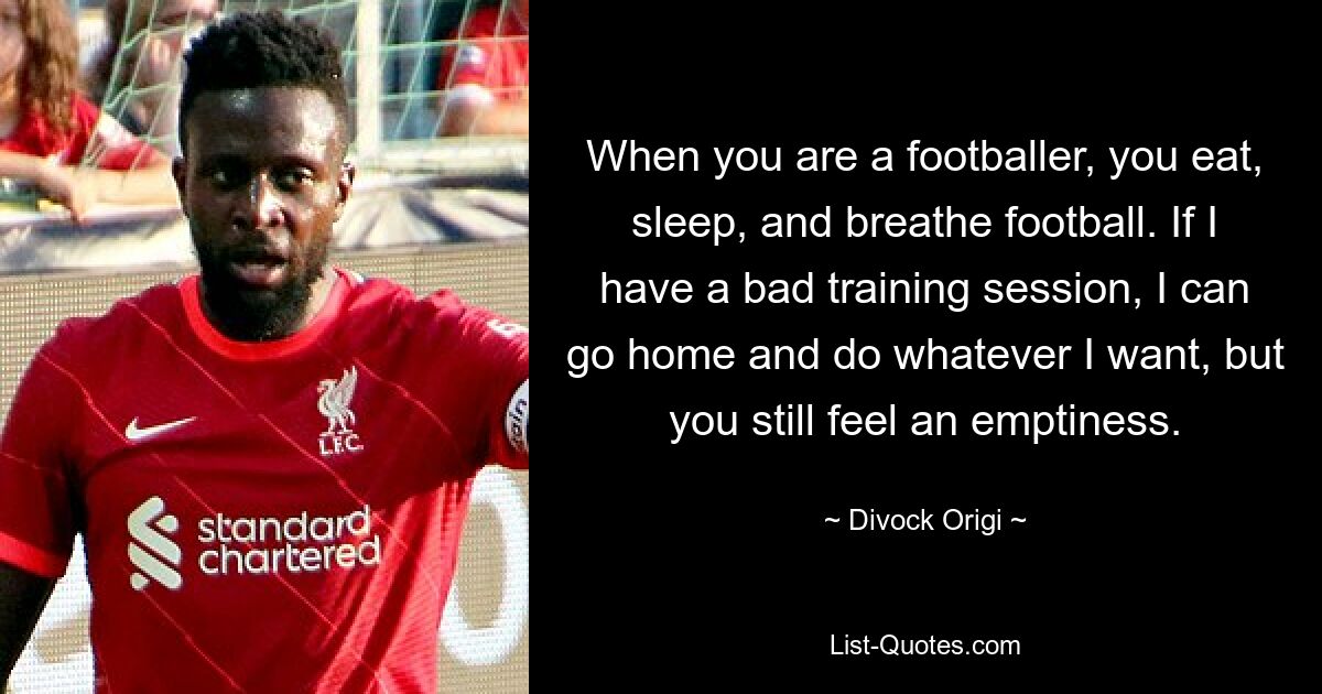 When you are a footballer, you eat, sleep, and breathe football. If I have a bad training session, I can go home and do whatever I want, but you still feel an emptiness. — © Divock Origi