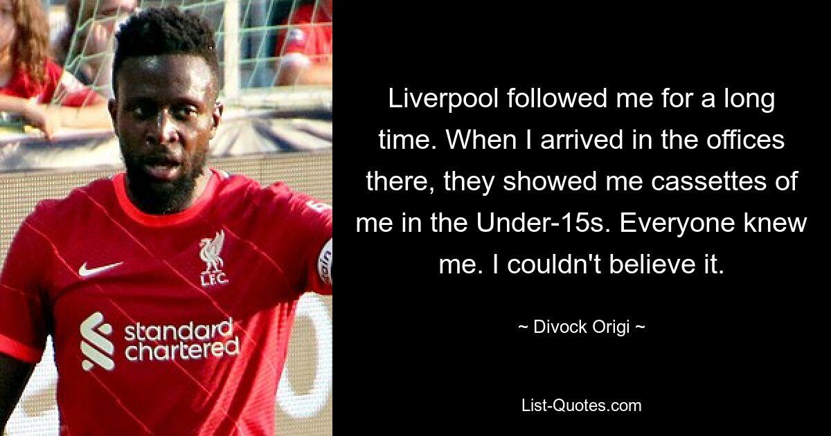 Liverpool followed me for a long time. When I arrived in the offices there, they showed me cassettes of me in the Under-15s. Everyone knew me. I couldn't believe it. — © Divock Origi