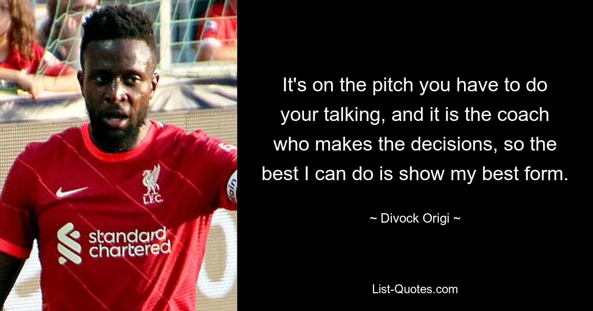 It's on the pitch you have to do your talking, and it is the coach who makes the decisions, so the best I can do is show my best form. — © Divock Origi