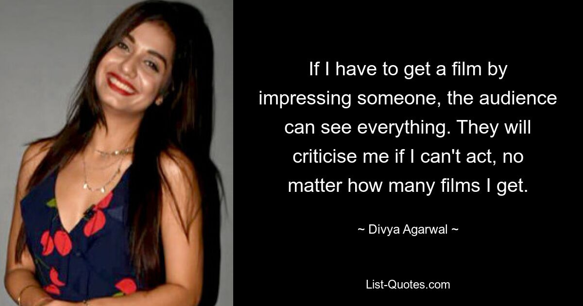 If I have to get a film by impressing someone, the audience can see everything. They will criticise me if I can't act, no matter how many films I get. — © Divya Agarwal