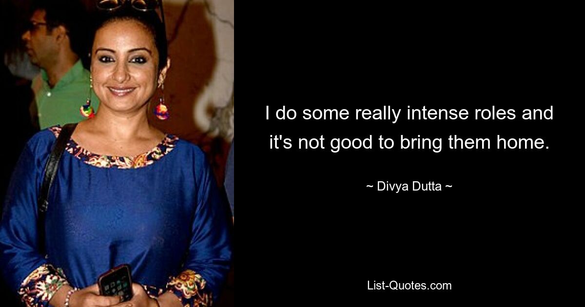 I do some really intense roles and it's not good to bring them home. — © Divya Dutta