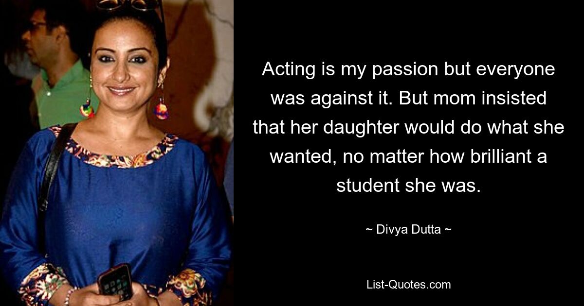 Acting is my passion but everyone was against it. But mom insisted that her daughter would do what she wanted, no matter how brilliant a student she was. — © Divya Dutta