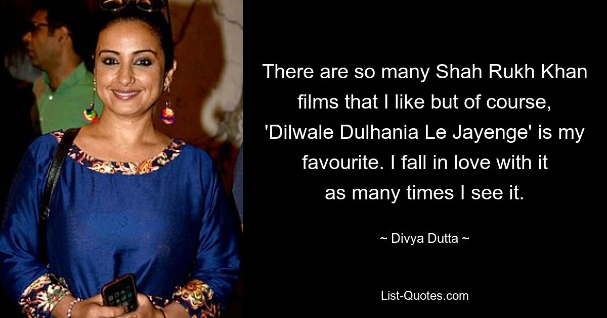 There are so many Shah Rukh Khan films that I like but of course, 'Dilwale Dulhania Le Jayenge' is my favourite. I fall in love with it as many times I see it. — © Divya Dutta