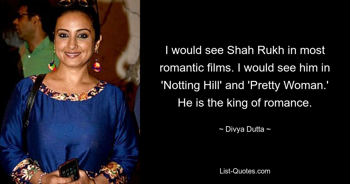 I would see Shah Rukh in most romantic films. I would see him in 'Notting Hill' and 'Pretty Woman.' He is the king of romance. — © Divya Dutta