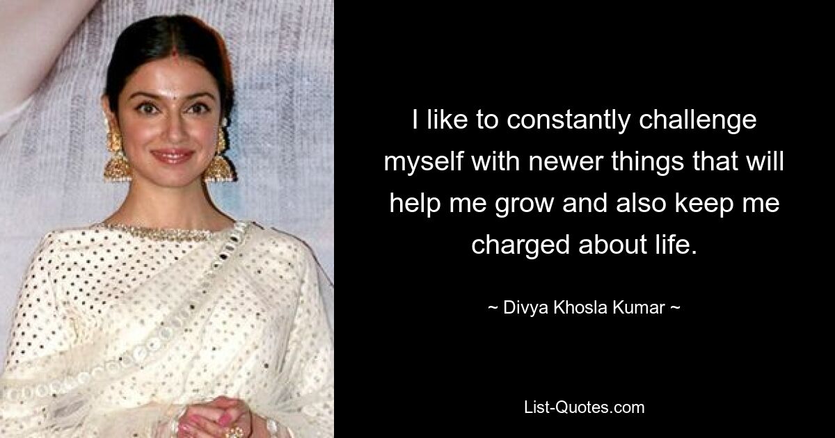 I like to constantly challenge myself with newer things that will help me grow and also keep me charged about life. — © Divya Khosla Kumar