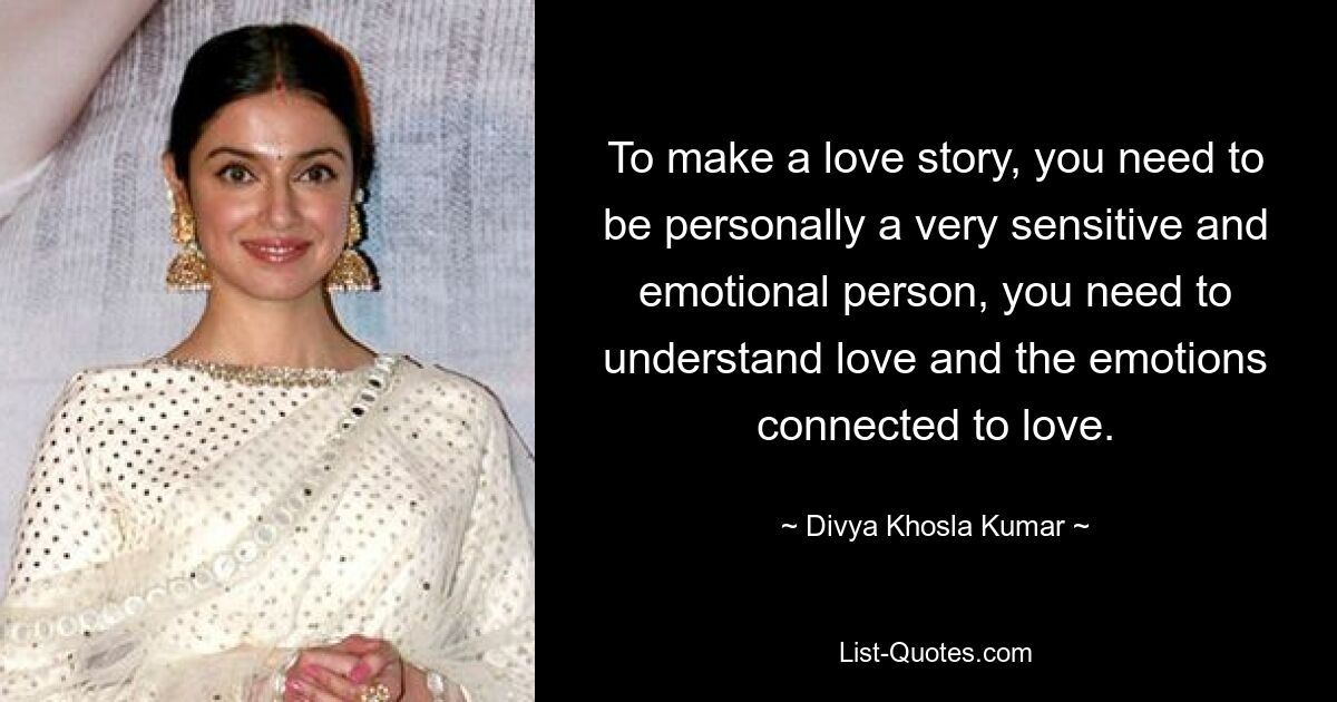 To make a love story, you need to be personally a very sensitive and emotional person, you need to understand love and the emotions connected to love. — © Divya Khosla Kumar