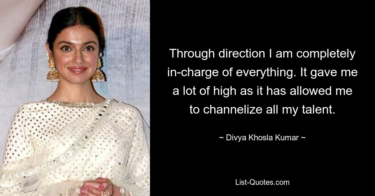 Through direction I am completely in-charge of everything. It gave me a lot of high as it has allowed me to channelize all my talent. — © Divya Khosla Kumar