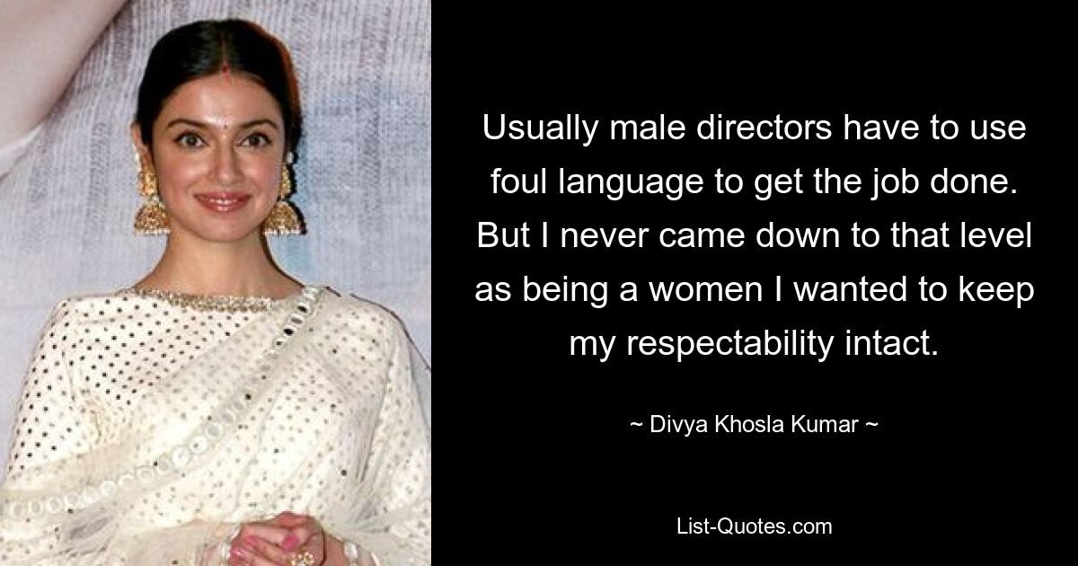 Usually male directors have to use foul language to get the job done. But I never came down to that level as being a women I wanted to keep my respectability intact. — © Divya Khosla Kumar