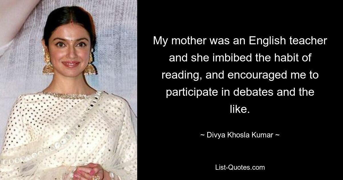 My mother was an English teacher and she imbibed the habit of reading, and encouraged me to participate in debates and the like. — © Divya Khosla Kumar