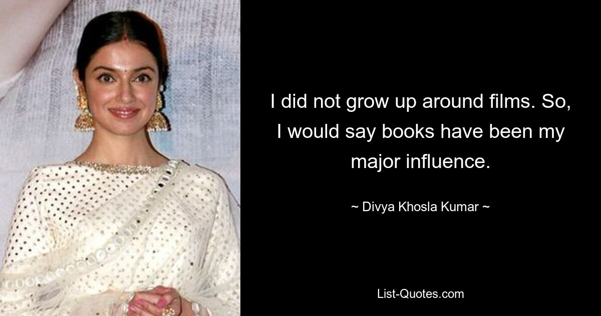 I did not grow up around films. So, I would say books have been my major influence. — © Divya Khosla Kumar