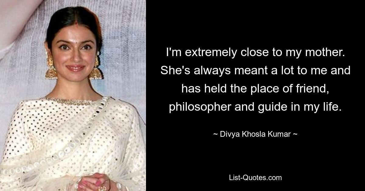 I'm extremely close to my mother. She's always meant a lot to me and has held the place of friend, philosopher and guide in my life. — © Divya Khosla Kumar