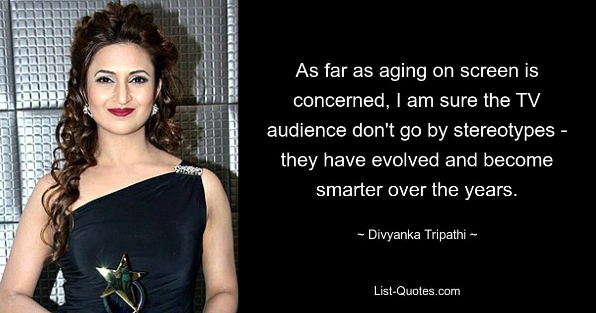 As far as aging on screen is concerned, I am sure the TV audience don't go by stereotypes - they have evolved and become smarter over the years. — © Divyanka Tripathi