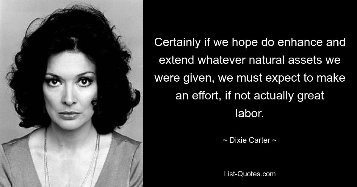 Certainly if we hope do enhance and extend whatever natural assets we were given, we must expect to make an effort, if not actually great labor. — © Dixie Carter